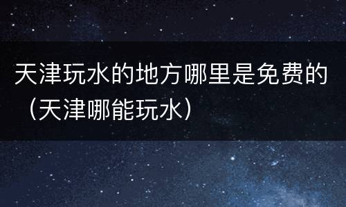 天津玩水的地方哪里是免费的（天津哪能玩水）