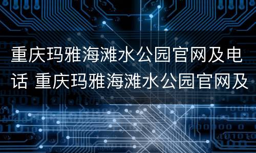 重庆玛雅海滩水公园官网及电话 重庆玛雅海滩水公园官网及电话号码