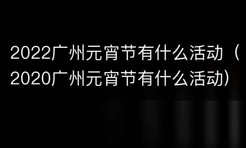 2022广州元宵节有什么活动（2020广州元宵节有什么活动）
