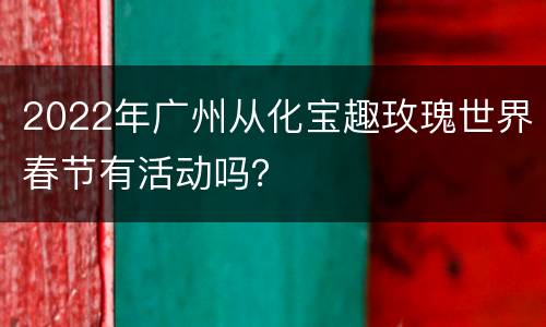 2022年广州从化宝趣玫瑰世界春节有活动吗？