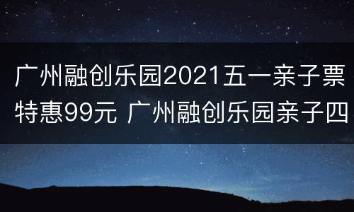 广州融创乐园2021五一亲子票特惠99元 广州融创乐园亲子四项票