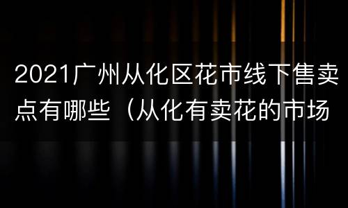 2021广州从化区花市线下售卖点有哪些（从化有卖花的市场吗）