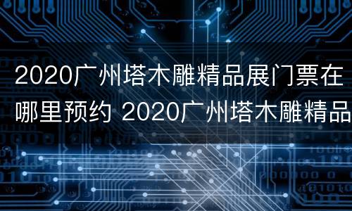 2020广州塔木雕精品展门票在哪里预约 2020广州塔木雕精品展门票在哪里预约的