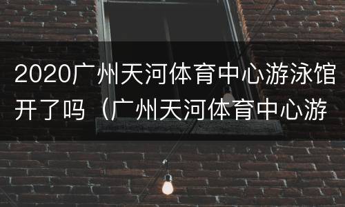 2020广州天河体育中心游泳馆开了吗（广州天河体育中心游泳馆营业时间）
