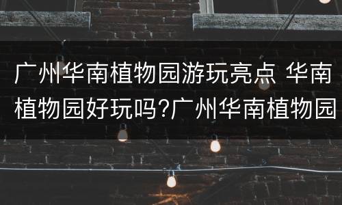 广州华南植物园游玩亮点 华南植物园好玩吗?广州华南植物园游玩指南