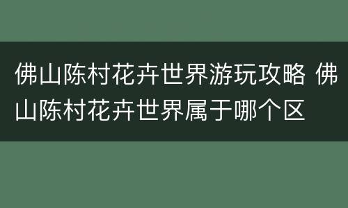 佛山陈村花卉世界游玩攻略 佛山陈村花卉世界属于哪个区