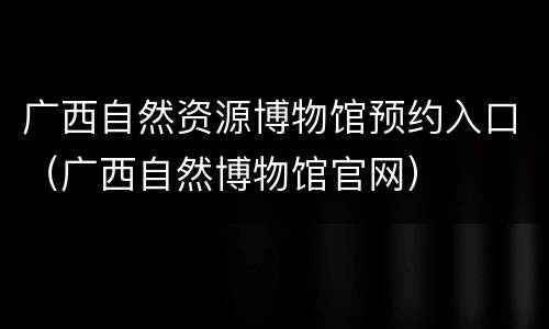 广西自然资源博物馆预约入口（广西自然博物馆官网）