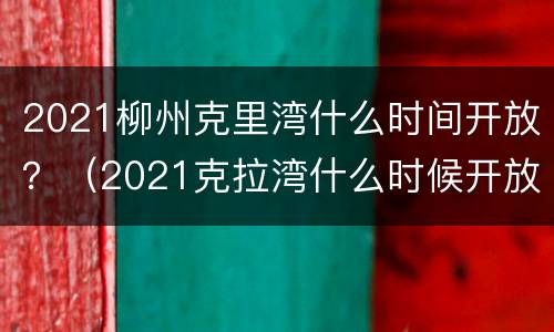 2021柳州克里湾什么时间开放？（2021克拉湾什么时候开放）