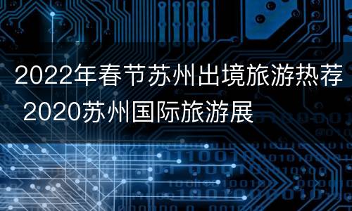 2022年春节苏州出境旅游热荐 2020苏州国际旅游展