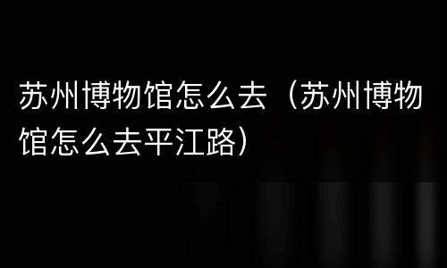 苏州博物馆怎么去（苏州博物馆怎么去平江路）