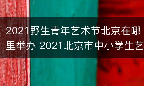 2021野生青年艺术节北京在哪里举办 2021北京市中小学生艺术节