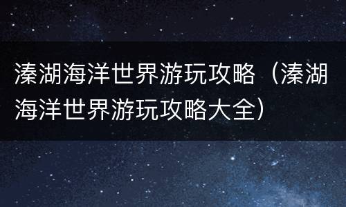 溱湖海洋世界游玩攻略（溱湖海洋世界游玩攻略大全）