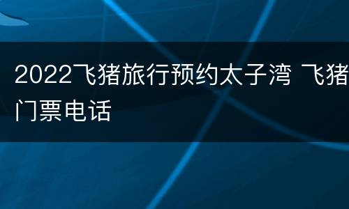 2022飞猪旅行预约太子湾 飞猪门票电话