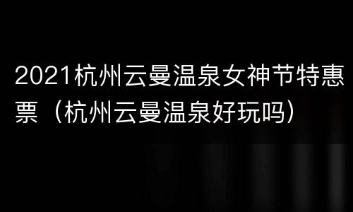2021杭州云曼温泉女神节特惠票（杭州云曼温泉好玩吗）