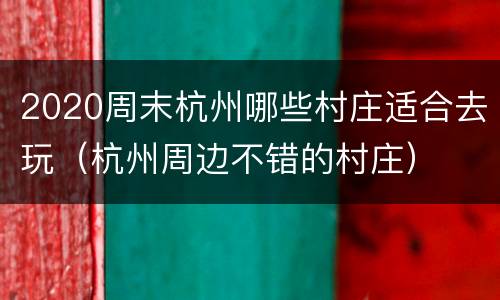 2020周末杭州哪些村庄适合去玩（杭州周边不错的村庄）