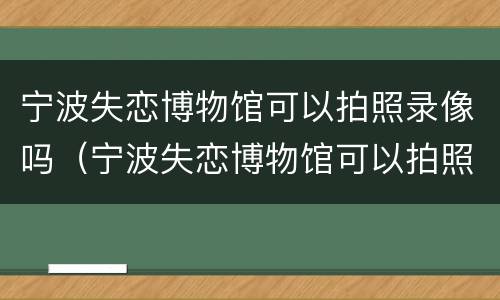宁波失恋博物馆可以拍照录像吗（宁波失恋博物馆可以拍照录像吗现在）