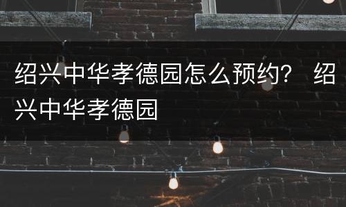 绍兴中华孝德园怎么预约？ 绍兴中华孝德园