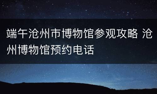端午沧州市博物馆参观攻略 沧州博物馆预约电话