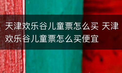 天津欢乐谷儿童票怎么买 天津欢乐谷儿童票怎么买便宜