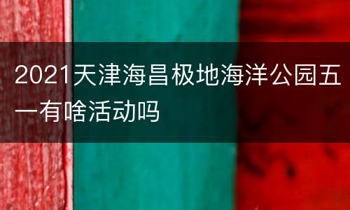 2021天津海昌极地海洋公园五一有啥活动吗