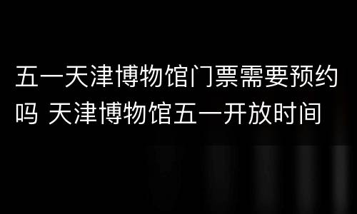五一天津博物馆门票需要预约吗 天津博物馆五一开放时间