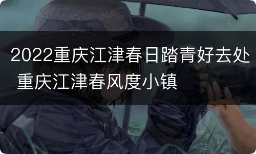 2022重庆江津春日踏青好去处 重庆江津春风度小镇
