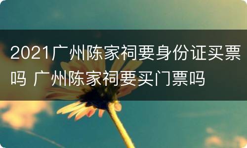 2021广州陈家祠要身份证买票吗 广州陈家祠要买门票吗