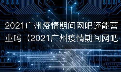 2021广州疫情期间网吧还能营业吗（2021广州疫情期间网吧还能营业吗知乎）