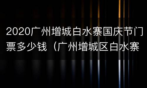 2020广州增城白水寨国庆节门票多少钱（广州增城区白水寨门票多少钱）