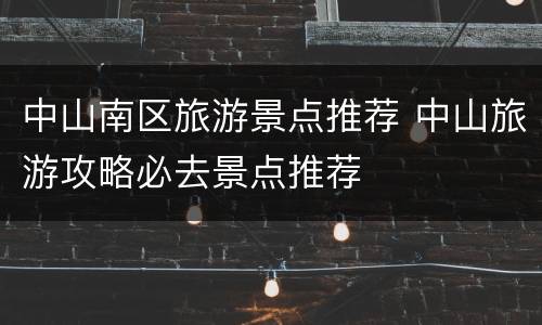 中山南区旅游景点推荐 中山旅游攻略必去景点推荐