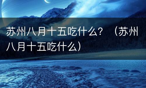 苏州八月十五吃什么？（苏州八月十五吃什么）