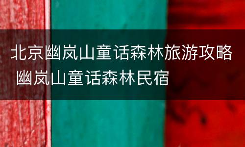 北京幽岚山童话森林旅游攻略 幽岚山童话森林民宿