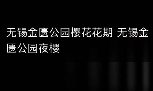无锡金匮公园樱花花期 无锡金匮公园夜樱