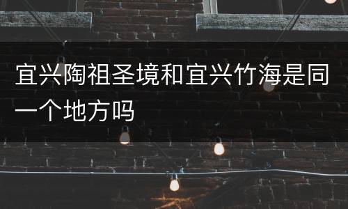 宜兴陶祖圣境和宜兴竹海是同一个地方吗
