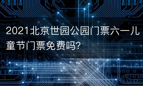 2021北京世园公园门票六一儿童节门票免费吗？