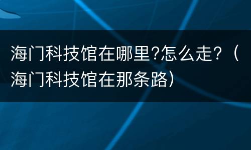 海门科技馆在哪里?怎么走?（海门科技馆在那条路）