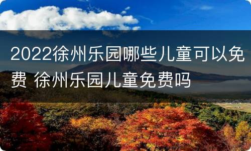 2022徐州乐园哪些儿童可以免费 徐州乐园儿童免费吗