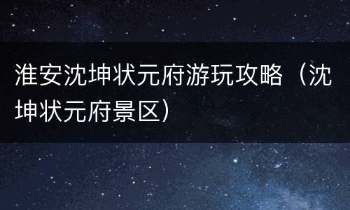 淮安沈坤状元府游玩攻略（沈坤状元府景区）