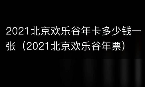 2021北京欢乐谷年卡多少钱一张（2021北京欢乐谷年票）
