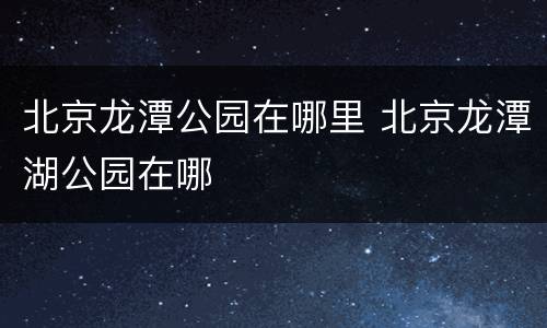 北京龙潭公园在哪里 北京龙潭湖公园在哪