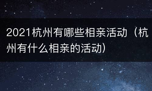2021杭州有哪些相亲活动（杭州有什么相亲的活动）