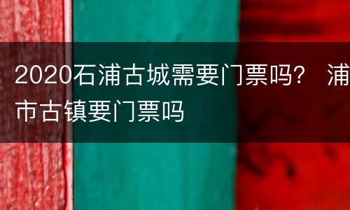 2020石浦古城需要门票吗？ 浦市古镇要门票吗
