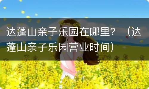 达蓬山亲子乐园在哪里？（达蓬山亲子乐园营业时间）