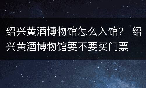 绍兴黄酒博物馆怎么入馆？ 绍兴黄酒博物馆要不要买门票