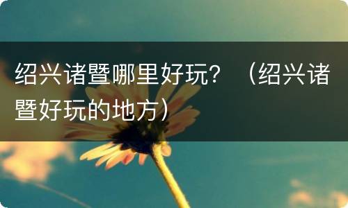 绍兴诸暨哪里好玩？（绍兴诸暨好玩的地方）