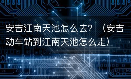 安吉江南天池怎么去？（安吉动车站到江南天池怎么走）