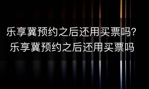 乐享冀预约之后还用买票吗？ 乐享冀预约之后还用买票吗
