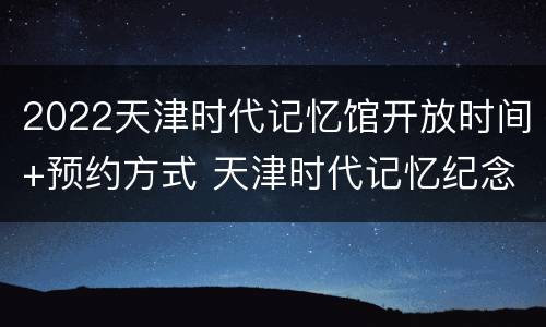 2022天津时代记忆馆开放时间+预约方式 天津时代记忆纪念馆要门票吗
