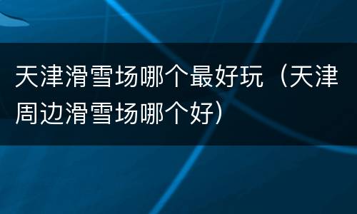 天津滑雪场哪个最好玩（天津周边滑雪场哪个好）
