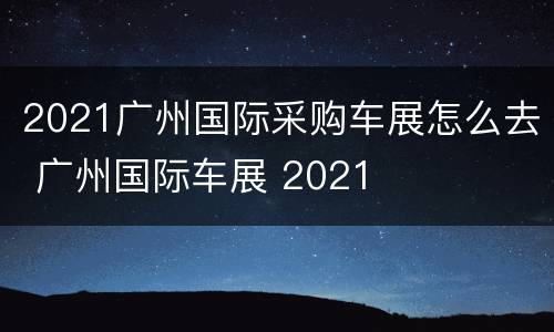 2021广州国际采购车展怎么去 广州国际车展 2021